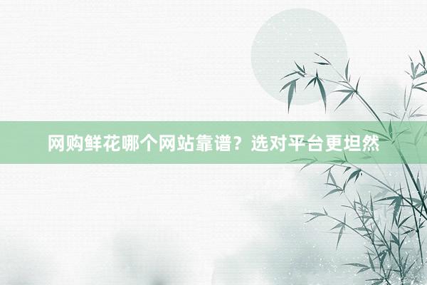 网购鲜花哪个网站靠谱？选对平台更坦然