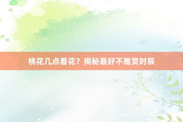 桃花几点着花？揭秘最好不雅赏时辰